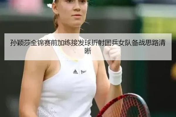 孙颖莎全锦赛前加练接发球折射国乒女队备战思路清晰
